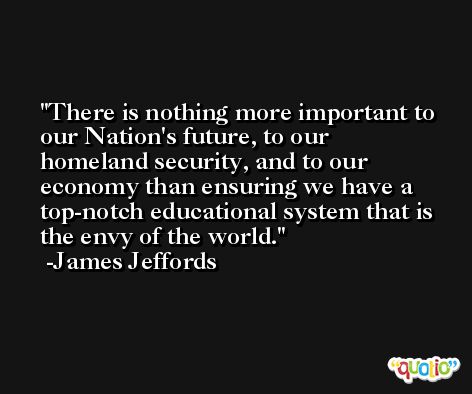 There is nothing more important to our Nation's future, to our homeland security, and to our economy than ensuring we have a top-notch educational system that is the envy of the world. -James Jeffords