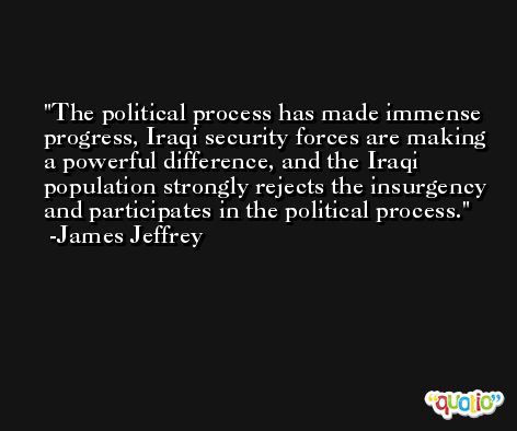 The political process has made immense progress, Iraqi security forces are making a powerful difference, and the Iraqi population strongly rejects the insurgency and participates in the political process. -James Jeffrey