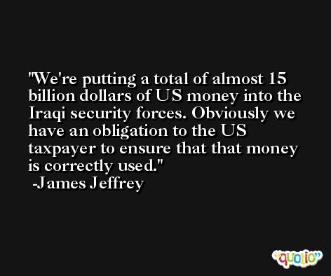 We're putting a total of almost 15 billion dollars of US money into the Iraqi security forces. Obviously we have an obligation to the US taxpayer to ensure that that money is correctly used. -James Jeffrey