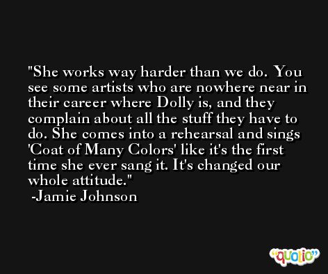 She works way harder than we do. You see some artists who are nowhere near in their career where Dolly is, and they complain about all the stuff they have to do. She comes into a rehearsal and sings 'Coat of Many Colors' like it's the first time she ever sang it. It's changed our whole attitude. -Jamie Johnson