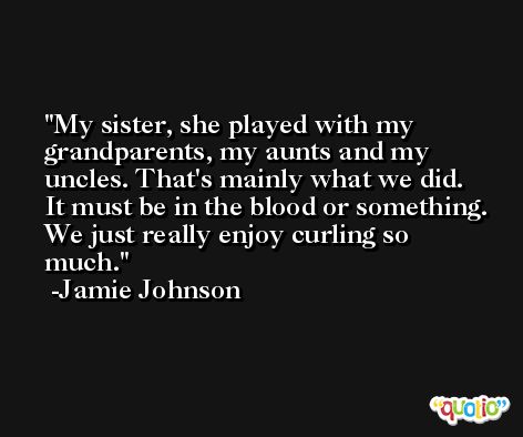 My sister, she played with my grandparents, my aunts and my uncles. That's mainly what we did. It must be in the blood or something. We just really enjoy curling so much. -Jamie Johnson