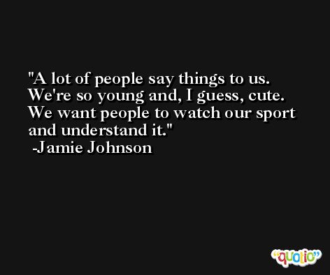 A lot of people say things to us. We're so young and, I guess, cute. We want people to watch our sport and understand it. -Jamie Johnson
