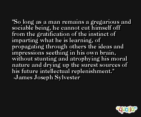 So long as a man remains a gregarious and sociable being, he cannot cut himself off from the gratification of the instinct of imparting what he is learning, of propagating through others the ideas and impressions seething in his own brain, without stunting and atrophying his moral nature and drying up the surest sources of his future intellectual replenishment. -James Joseph Sylvester