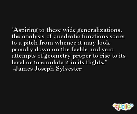Aspiring to these wide generalizations, the analysis of quadratic functions soars to a pitch from whence it may look proudly down on the feeble and vain attempts of geometry proper to rise to its level or to emulate it in its flights. -James Joseph Sylvester