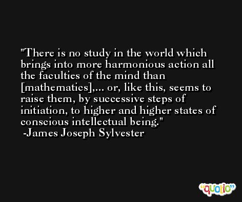 There is no study in the world which brings into more harmonious action all the faculties of the mind than [mathematics],... or, like this, seems to raise them, by successive steps of initiation, to higher and higher states of conscious intellectual being. -James Joseph Sylvester