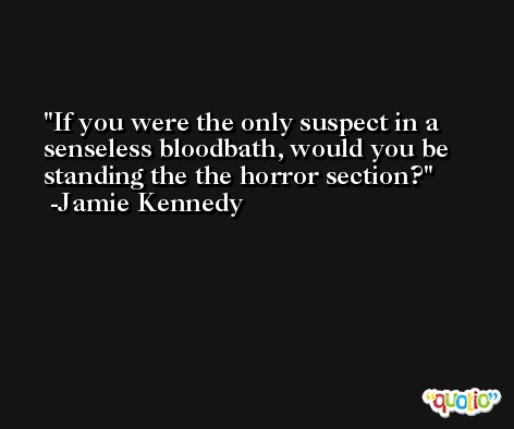 If you were the only suspect in a senseless bloodbath, would you be standing the the horror section? -Jamie Kennedy