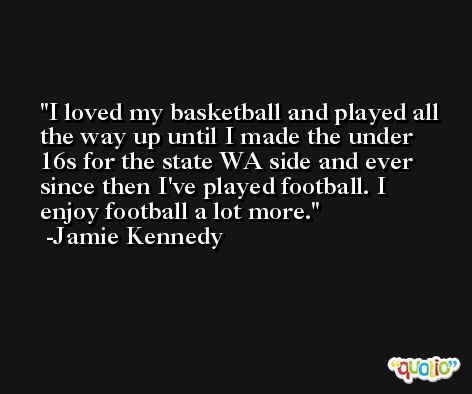 I loved my basketball and played all the way up until I made the under 16s for the state WA side and ever since then I've played football. I enjoy football a lot more. -Jamie Kennedy