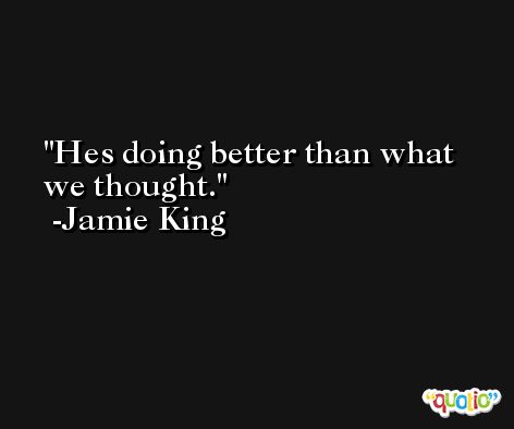 Hes doing better than what we thought. -Jamie King