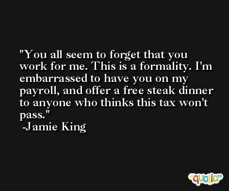 You all seem to forget that you work for me. This is a formality. I'm embarrassed to have you on my payroll, and offer a free steak dinner to anyone who thinks this tax won't pass. -Jamie King