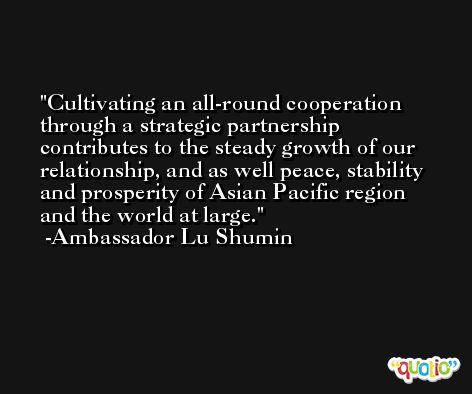 Cultivating an all-round cooperation through a strategic partnership contributes to the steady growth of our relationship, and as well peace, stability and prosperity of Asian Pacific region and the world at large. -Ambassador Lu Shumin