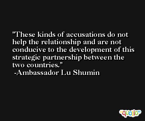 These kinds of accusations do not help the relationship and are not conducive to the development of this strategic partnership between the two countries. -Ambassador Lu Shumin