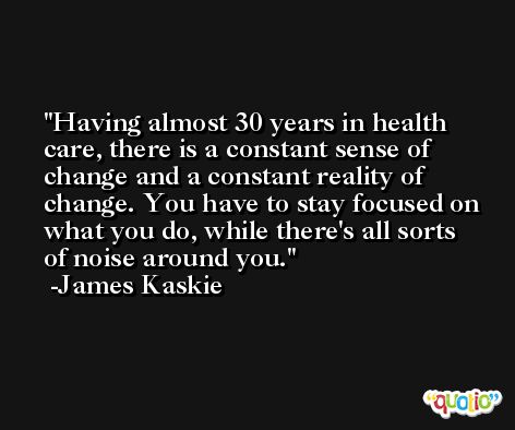Having almost 30 years in health care, there is a constant sense of change and a constant reality of change. You have to stay focused on what you do, while there's all sorts of noise around you. -James Kaskie