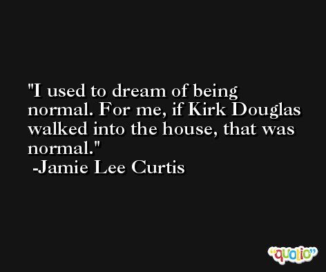I used to dream of being normal. For me, if Kirk Douglas walked into the house, that was normal. -Jamie Lee Curtis