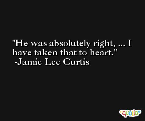 He was absolutely right, ... I have taken that to heart. -Jamie Lee Curtis