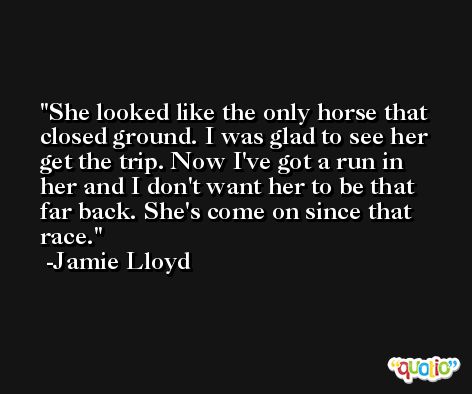She looked like the only horse that closed ground. I was glad to see her get the trip. Now I've got a run in her and I don't want her to be that far back. She's come on since that race. -Jamie Lloyd