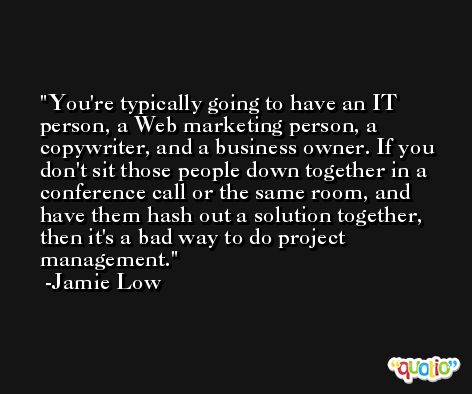 You're typically going to have an IT person, a Web marketing person, a copywriter, and a business owner. If you don't sit those people down together in a conference call or the same room, and have them hash out a solution together, then it's a bad way to do project management. -Jamie Low