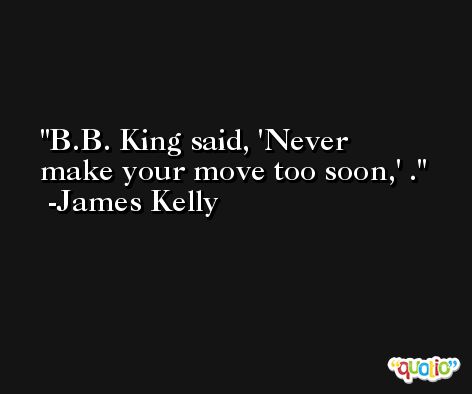 B.B. King said, 'Never make your move too soon,' . -James Kelly