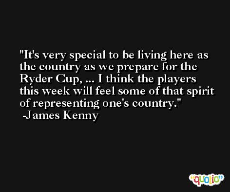 It's very special to be living here as the country as we prepare for the Ryder Cup, ... I think the players this week will feel some of that spirit of representing one's country. -James Kenny