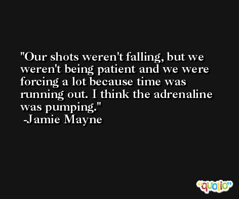 Our shots weren't falling, but we weren't being patient and we were forcing a lot because time was running out. I think the adrenaline was pumping. -Jamie Mayne