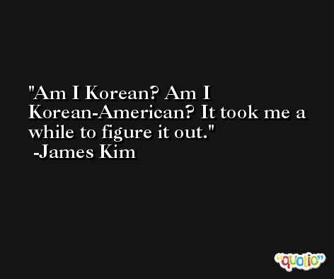 Am I Korean? Am I Korean-American? It took me a while to figure it out. -James Kim
