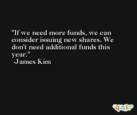 If we need more funds, we can consider issuing new shares. We don't need additional funds this year. -James Kim