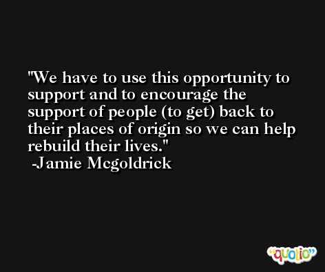 We have to use this opportunity to support and to encourage the support of people (to get) back to their places of origin so we can help rebuild their lives. -Jamie Mcgoldrick