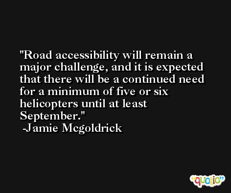 Road accessibility will remain a major challenge, and it is expected that there will be a continued need for a minimum of five or six helicopters until at least September. -Jamie Mcgoldrick