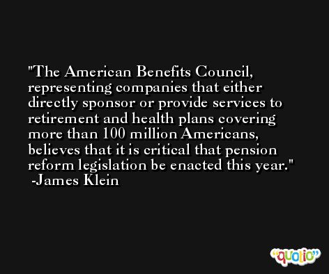 The American Benefits Council, representing companies that either directly sponsor or provide services to retirement and health plans covering more than 100 million Americans, believes that it is critical that pension reform legislation be enacted this year. -James Klein