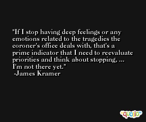 If I stop having deep feelings or any emotions related to the tragedies the coroner's office deals with, that's a prime indicator that I need to reevaluate priorities and think about stopping, ... I'm not there yet. -James Kramer