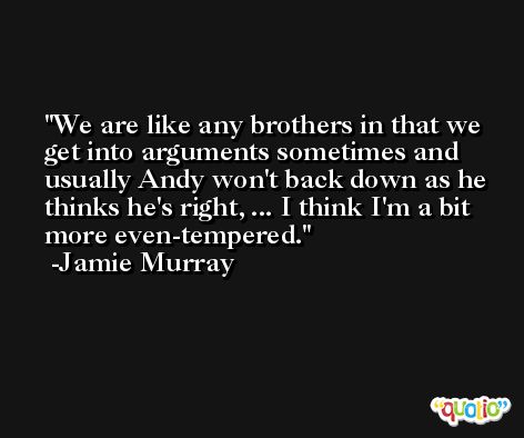We are like any brothers in that we get into arguments sometimes and usually Andy won't back down as he thinks he's right, ... I think I'm a bit more even-tempered. -Jamie Murray