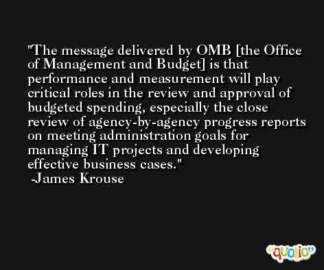 The message delivered by OMB [the Office of Management and Budget] is that performance and measurement will play critical roles in the review and approval of budgeted spending, especially the close review of agency-by-agency progress reports on meeting administration goals for managing IT projects and developing effective business cases. -James Krouse