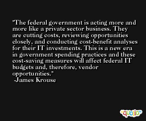 The federal government is acting more and more like a private sector business. They are cutting costs, reviewing opportunities closely, and conducting cost-benefit analyses for their IT investments. This is a new era in government spending practices and these cost-saving measures will affect federal IT budgets and, therefore, vendor opportunities. -James Krouse