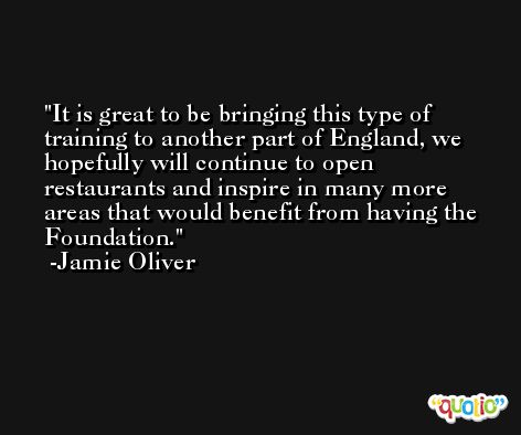 It is great to be bringing this type of training to another part of England, we hopefully will continue to open restaurants and inspire in many more areas that would benefit from having the Foundation. -Jamie Oliver
