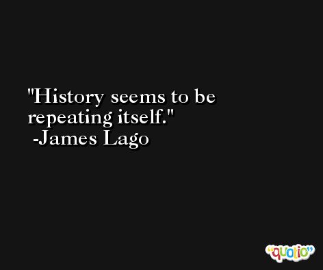 History seems to be repeating itself. -James Lago