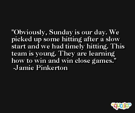 Obviously, Sunday is our day. We picked up some hitting after a slow start and we had timely hitting. This team is young. They are learning how to win and win close games. -Jamie Pinkerton