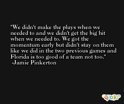 We didn't make the plays when we needed to and we didn't get the big hit when we needed to. We got the momentum early but didn't stay on them like we did in the two previous games and Florida is too good of a team not too. -Jamie Pinkerton