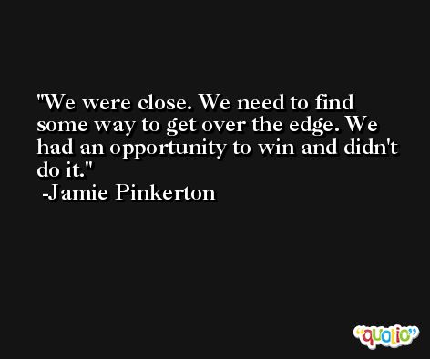 We were close. We need to find some way to get over the edge. We had an opportunity to win and didn't do it. -Jamie Pinkerton