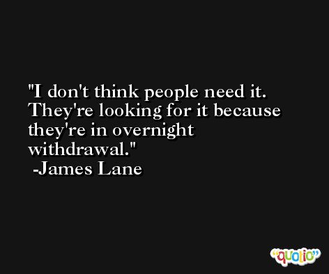 I don't think people need it. They're looking for it because they're in overnight withdrawal. -James Lane