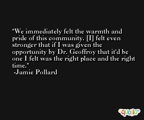 We immediately felt the warmth and pride of this community. [I] felt even stronger that if I was given the opportunity by Dr. Geoffroy that it'd be one I felt was the right place and the right time. -Jamie Pollard