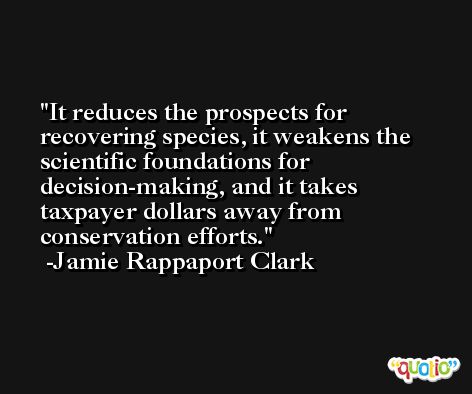 It reduces the prospects for recovering species, it weakens the scientific foundations for decision-making, and it takes taxpayer dollars away from conservation efforts. -Jamie Rappaport Clark