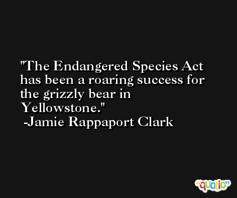 The Endangered Species Act has been a roaring success for the grizzly bear in Yellowstone. -Jamie Rappaport Clark