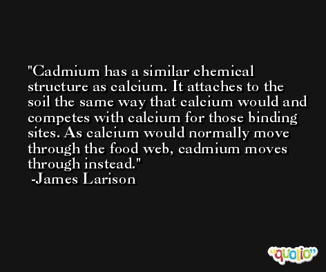 Cadmium has a similar chemical structure as calcium. It attaches to the soil the same way that calcium would and competes with calcium for those binding sites. As calcium would normally move through the food web, cadmium moves through instead. -James Larison