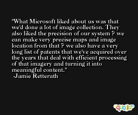 What Microsoft liked about us was that we'd done a lot of image collection. They also liked the precision of our system ? we can make very precise maps and image location from that ? we also have a very long list of patents that we've acquired over the years that deal with efficient processing of that imagery and turning it into meaningful content. -Jamie Retterath