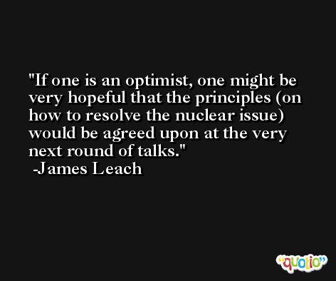 If one is an optimist, one might be very hopeful that the principles (on how to resolve the nuclear issue) would be agreed upon at the very next round of talks. -James Leach