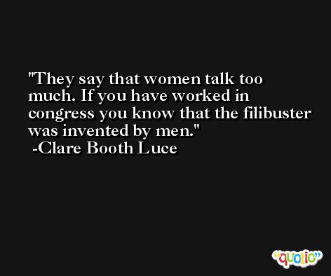 They say that women talk too much. If you have worked in congress you know that the filibuster was invented by men. -Clare Booth Luce