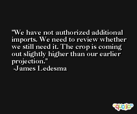 We have not authorized additional imports. We need to review whether we still need it. The crop is coming out slightly higher than our earlier projection. -James Ledesma