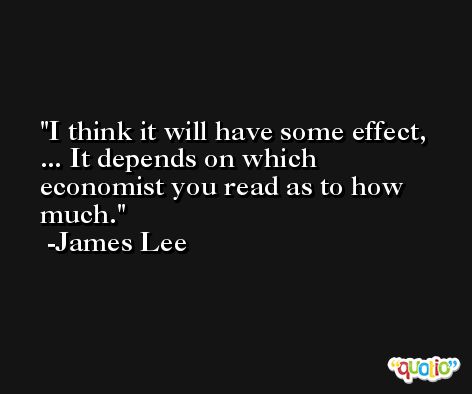 I think it will have some effect, ... It depends on which economist you read as to how much. -James Lee