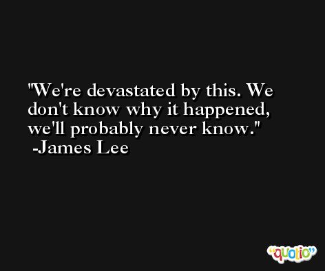 We're devastated by this. We don't know why it happened, we'll probably never know. -James Lee