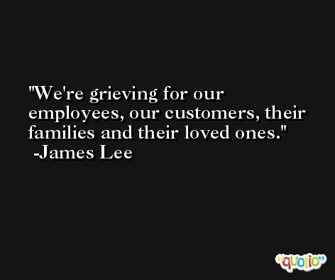 We're grieving for our employees, our customers, their families and their loved ones. -James Lee