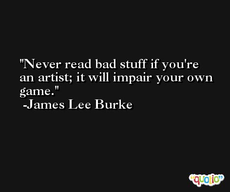 Never read bad stuff if you're an artist; it will impair your own game. -James Lee Burke